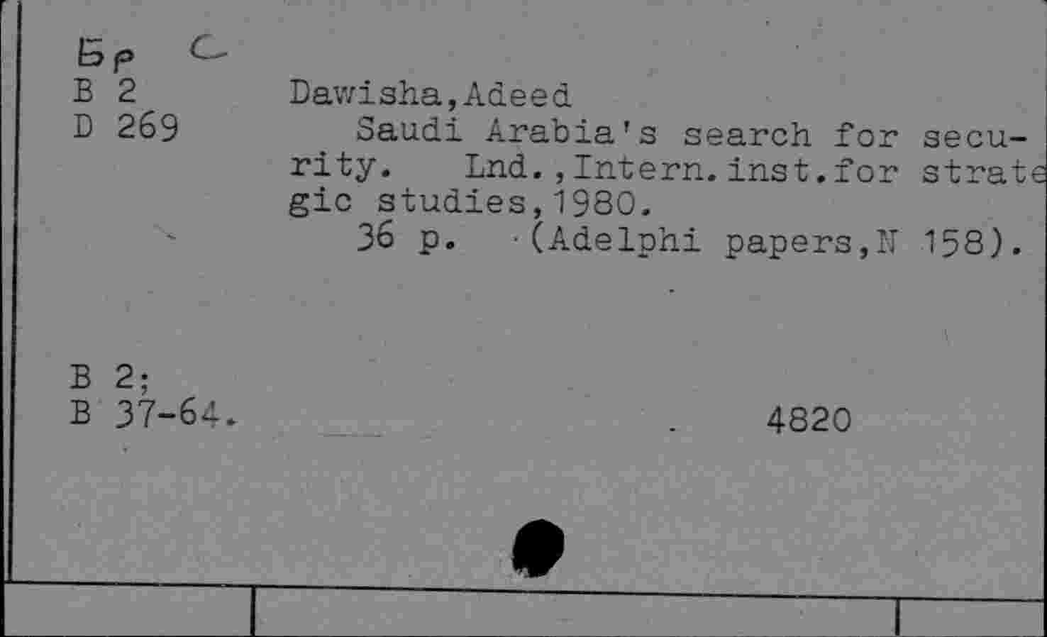 ﻿C-
B 2
D 269
Dawisha,Adeed
Saudi Arabia's search for security. Lnd.,Intern.inst.for strat gic studies,1980.
36 p. -(Adelphi papers,N 158).
B 2;
B 37-64*
4820